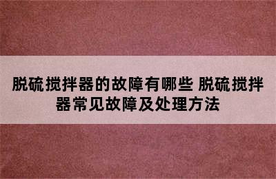 脱硫搅拌器的故障有哪些 脱硫搅拌器常见故障及处理方法